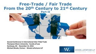 Free-Trade / Fair Trade
From the 20th Century to 21st Century
Part II
Second Conference in International Inter-Tribal Trade
Thompson Rivers University - Faculty of Law
Kamloops, BC - November 12, 2016
Michael Woods, Partner – Woods LaFortune LLP
 