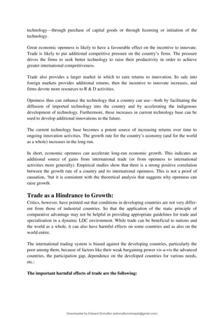technology4through purchase of capital goods or through licensing or initiation of the
technology.
Great economic openness is likely to have a favourable effect on the incentive to innovate.
Trade is likely to put additional competitive pressure on the country9s firms. The pressure
drives the firms to seek better technology to raise their productivity in order to achieve
greater international competitiveness.
Trade also provides a larger market in which to earn returns to innovation. Its sale into
foreign markets provides additional returns, then the incentive to innovate increases, and
firms devote more resources to R & D activities.
Openness thus can enhance the technology that a country can use4both by facilitating the
diffusion of imported technology into the country and by accelerating the indigenous
development of technology. Furthermore, these increases in current technology base can be
used to develop additional innovations in the future.
The current technology base becomes a potent source of increasing returns over time to
ongoing innovation activities. The growth rate for the country9s economy (and for the world
as a whole) increases in the long run.
In short, economic openness can accelerate long-run economic growth. This indicates an
additional source of gains from international trade (or from openness to international
activities more generally). Empirical studies show that there is a strong positive correlation
between the growth rate of a country and its international openness. This is not a proof of
causation, 8but it is consistent with the theoretical analysis that suggests why openness can
raise growth.
Trade as a Hindrance to Growth:
Critics, however, have pointed out that conditions in developing countries are not very differ-
ent from those of industrial countries. So that the application of the static principle of
comparative advantage may not be helpful in providing appropriate guidelines for trade and
specialisation in a dynamic LDC environment. While trade can be beneficial to nations and
the world as a whole, it can also have harmful effects on some countries and as also on the
world entire.
The international trading system is biased against the developing countries, particularly the
poor among them, because of factors like their weak bargaining power vis-a-vis the advanced
countries, the participation gap, dependence on the developed countries for various needs,
etc.:
The important harmful effects of trade are the following:
Downloaded by Edward Divinaflor (edivinafloronlinejob@gmail.com)
lOMoARcPSD|36035240
 