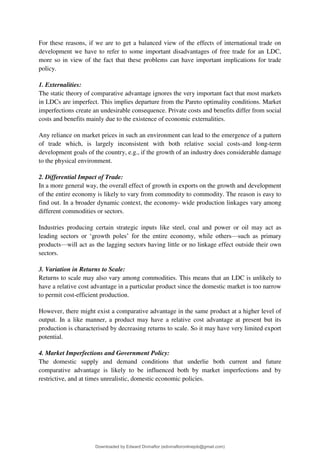 For these reasons, if we are to get a balanced view of the effects of international trade on
development we have to refer to some important disadvantages of free trade for an LDC,
more so in view of the fact that these problems can have important implications for trade
policy.
1. Externalities:
The static theory of comparative advantage ignores the very important fact that most markets
in LDCs are imperfect. This implies departure from the Pareto optimality conditions. Market
imperfections create an undesirable consequence. Private costs and benefits differ from social
costs and benefits mainly due to the existence of economic externalities.
Any reliance on market prices in such an environment can lead to the emergence of a pattern
of trade which, is largely inconsistent with both relative social costs-and long-term
development goals of the country, e.g., if the growth of an industry does considerable damage
to the physical environment.
2. Differential Impact of Trade:
In a more general way, the overall effect of growth in exports on the growth and development
of the entire economy is likely to vary from commodity to commodity. The reason is easy to
find out. In a broader dynamic context, the economy- wide production linkages vary among
different commodities or sectors.
Industries producing certain strategic inputs like steel, coal and power or oil may act as
leading sectors or 8growth poles9 for the entire economy, while others4such as primary
products4will act as the lagging sectors having little or no linkage effect outside their own
sectors.
3. Variation in Returns to Scale:
Returns to scale may also vary among commodities. This means that an LDC is unlikely to
have a relative cost advantage in a particular product since the domestic market is too narrow
to permit cost-efficient production.
However, there might exist a comparative advantage in the same product at a higher level of
output. In a like manner, a product may have a relative cost advantage at present but its
production is characterised by decreasing returns to scale. So it may have very limited export
potential.
4. Market Imperfections and Government Policy:
The domestic supply and demand conditions that underlie both current and future
comparative advantage is likely to be influenced both by market imperfections and by
restrictive, and at times unrealistic, domestic economic policies.
Downloaded by Edward Divinaflor (edivinafloronlinejob@gmail.com)
lOMoARcPSD|36035240
 