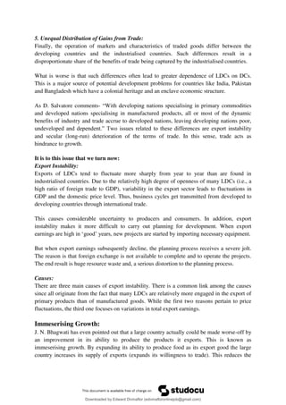 5. Unequal Distribution of Gains from Trade:
Finally, the operation of markets and characteristics of traded goods differ between the
developing countries and the industrialised countries. Such differences result in a
disproportionate share of the benefits of trade being captured by the industrialised countries.
What is worse is that such differences often lead to greater dependence of LDCs on DCs.
This is a major source of potential development problems for countries like India, Pakistan
and Bangladesh which have a colonial heritage and an enclave economic structure.
As D. Salvatore comments- <With developing nations specialising in primary commodities
and developed nations specialising in manufactured products, all or most of the dynamic
benefits of industry and trade accrue to developed nations, leaving developing nations poor,
undeveloped and dependent.= Two issues related to these differences are export instability
and secular (long-run) deterioration of the terms of trade. In this sense, trade acts as
hindrance to growth.
It is to this issue that we turn now:
Export Instability:
Exports of LDCs tend to fluctuate more sharply from year to year than are found in
industrialised countries. Due to the relatively high degree of openness of many LDCs (i.e., a
high ratio of foreign trade to GDP), variability in the export sector leads to fluctuations in
GDP and the domestic price level. Thus, business cycles get transmitted from developed to
developing countries through international trade.
This causes considerable uncertainty to producers and consumers. In addition, export
instability makes it more difficult to carry out planning for development. When export
earnings are high in 8good9 years, new projects are started by importing necessary equipment.
But when export earnings subsequently decline, the planning process receives a severe jolt.
The reason is that foreign exchange is not available to complete and to operate the projects.
The end result is huge resource waste and, a serious distortion to the planning process.
Causes:
There are three main causes of export instability. There is a common link among the causes
since all originate from the fact that many LDCs are relatively more engaged in the export of
primary products than of manufactured goods. While the first two reasons pertain to price
fluctuations, the third one focuses on variations in total export earnings.
Immeserising Growth:
J. N. Bhagwati has even pointed out that a large country actually could be made worse-off by
an improvement in its ability to produce the products it exports. This is known as
immeserising growth. By expanding its ability to produce food as its export good the large
country increases its supply of exports (expands its willingness to trade). This reduces the
Downloaded by Edward Divinaflor (edivinafloronlinejob@gmail.com)
lOMoARcPSD|36035240
 