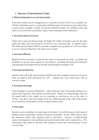 ▪ Reasons of International Trade:
1- Reduced dependence on your local market
Your home market may be struggling due to economic pressures, but if you go global, you
will have immediate access to a practically unlimited range of customers in areas where there
is more money available to spend, and because different cultures have different wants and
needs, you can diversify your product range to take advantage of these differences.
2- Increased chances of success
Unless you9ve got your pricing wrong, the higher the volume of products you sell, the more
profit you make, and overseas trade is an obvious way to increase sales. In support of this,
UK Trade and Investment (UKTI) claim that companies who go global are 12% more likely
to survive and excel than those who choose not to export.
3- Increased efficiency
Benefit from the economies of scale that the export of your goods can bring 3 go global and
profitably use up any excess capacity in your business, smoothing the load and avoiding the
seasonal peaks and troughs that are the bane of the production manager9s life.
4- Increased productivity
Statistics from UK Trade and Investment (UKTI) state that companies involved in overseas
trade can improve their productivity by 34% 3 imagine that, over a third more with no
increase in plant.
5- Economic advantage
Take advantage of currency fluctuations 3 export when the value of the pound sterling is low
against other currencies, and reap the very real benefits. Words of warning though; watch out
for import tariffs in the country you are exporting to, and keep an eye on the value of
sterling. You don9t want to be caught out by any sudden upsurge in the value of the pound,
or you could lose all the profit you have worked so hard to gain.
6- Innovation
Because you are exporting to a wider range of customers, you will also gain a wider range of
feedback about your products, and this can lead to real benefits. In fact, UKTI statistics show
that businesses believe that exporting leads to innovation 3 increases in break-through
product development to solve problems and meet the needs of the wider customer base. 53%
of businesses they spoke to said that a new product or service has evolved because of their
overseas trade.
Downloaded by Edward Divinaflor (edivinafloronlinejob@gmail.com)
lOMoARcPSD|36035240
 
