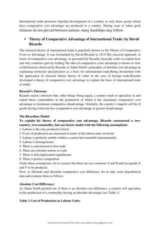 International trade promotes lopsided development of a country as only those goods which
have comparative cost advantage are produced in a country. During wars or when good
relations do not prevail between nations, many hardships may follow.
▪ Theory of Comparative Advantage of International Trade: by David
Ricardo
The classical theory of international trade is popularly known as the Theory of Comparative
Costs or Advantage. It was formulated by David Ricardo in 1815.The classical approach, in
terms of comparative cost advantage, as presented by Ricardo, basically seeks to explain how
and why countries gain by trading.The idea of comparative costs advantage is drawn in view
of deficiencies observed by Ricardo in Adam Smith9s principles of absolute cost advantage in
explaining territorial specialisation as a basis for international trade.Being dissatisfied with
the application of classical labour theory of value in the case of foreign trade,Ricardo
developed a theory of comparative cost advantage to explain the basis of international trade
as under:
Ricardo’s Theorem:
Ricardo stated a theorem that, other things being equal, a country tends to specialise in and
export those commodities in the production of which it has maximum comparative cost
advantage or minimum comparative disadvantage. Similarly, the country9s imports will be of
goods having relatively less comparative cost advantage or greater disadvantage.
The Ricardian Model:
To explain his theory of comparative cost advantage, Ricardo constructed a two-
country, two-commodity, but one-factor model with the following assumptions:
1. Labour is the only productive factor.
2. Costs of production are measured in terms of the labour units involved.
3. Labour is perfectly mobile within a country but immobile internationally.
4. Labour is homogeneous.
5. There is unrestricted or free trade
6. There are constant returns to scale.
7. There is full employment equilibrium.
8. There is perfect competition.
Under these assumptions, let us assume that there are two countries A and В and two goods X
and Y to be produced.
Now, to illustrate and elucidate comparative cost difference, let us take some hypothetical
data and examine them as follows.
Absolute Cost Difference:
As Adam Smith pointed out, if there is an absolute cost difference, a country will specialise
in the production of a commodity having an absolute advantage (see Table 1).
Table 1 Cost of Production in Labour Units:
Downloaded by Edward Divinaflor (edivinafloronlinejob@gmail.com)
lOMoARcPSD|36035240
 
