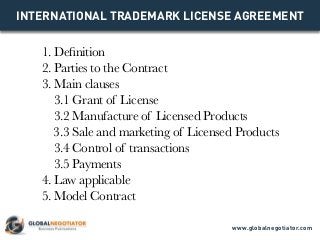 INTERNATIONAL TRADEMARK LICENSE AGREEMENT
1. Definition
2. Parties to the Contract
3. Main clauses
3.1 Grant of License
3.2 Manufacture of Licensed Products
3.3 Sale and marketing of Licensed Products
3.4 Control of transactions
3.5 Payments
4. Law applicable
5. Model Contract
www.globalnegotiator.com
 