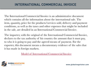 The International Commercial Invoice is an administrative document
which contains all the information about the international sale. The
item, quantity, price for the products/services sold, delivery and payment
conditions, as well as the taxes and other expenses that might be included
in the sale, are detailed in an International Commercial Invoice.
The importer, with the original of the International Commercial Invoice,
declares to the tax authority of his country the amount that it must pay,
to who it is going to pay and the agreed means of payment. For the
exporter, this document means a documentary evidence of the sales that
it has made in foreign markets.
Model of International Commercial Invoice
INTERNATIONAL COMMERCIAL INVOICE
www.globalnegotiator.com
 