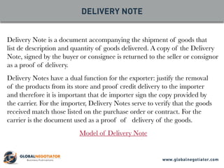 Delivery Note is a document accompanying the shipment of goods that
list de description and quantity of goods delivered. A copy of the Delivery
Note, signed by the buyer or consignee is returned to the seller or consignor
as a proof of delivery.
Delivery Notes have a dual function for the exporter: justify the removal
of the products from its store and proof credit delivery to the importer
and therefore it is important that de importer sign the copy provided by
the carrier. For the importer, Delivery Notes serve to verify that the goods
received match those listed on the purchase order or contract. For the
carrier is the document used as a proof of delivery of the goods.
Model of Delivery Note
DELIVERY NOTE
www.globalnegotiator.com
 