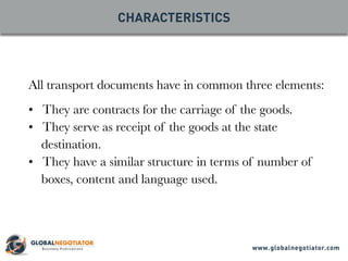 All transport documents have in common three elements:
• They are contracts for the carriage of the goods.
• They serve as receipt of the goods at the state
destination.
• They have a similar structure in terms of number of
boxes, content and language used.
CHARACTERISTICS
www.globalnegotiator.com
 