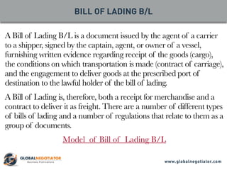 A Bill of Lading B/L is a document issued by the agent of a carrier
to a shipper, signed by the captain, agent, or owner of a vessel,
furnishing written evidence regarding receipt of the goods (cargo),
the conditions on which transportation is made (contract of carriage),
and the engagement to deliver goods at the prescribed port of
destination to the lawful holder of the bill of lading.
A Bill of Lading is, therefore, both a receipt for merchandise and a
contract to deliver it as freight. There are a number of different types
of bills of lading and a number of regulations that relate to them as a
group of documents.
Model of Bill of Lading B/L
BILL OF LADING B/L
www.globalnegotiator.com
 