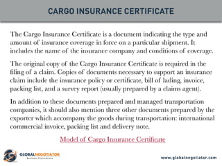 The Cargo Insurance Certificate is a document indicating the type and
amount of insurance coverage in force on a particular shipment. It
includes the name of the insurance company and conditions of coverage.
The original copy of the Cargo Insurance Certificate is required in the
filing of a claim. Copies of documents necessary to support an insurance
claim include the insurance policy or certificate, bill of lading, invoice,
packing list, and a survey report (usually prepared by a claims agent).
In addition to these documents prepared and managed transportation
companies, it should also mention three other documents prepared by the
exporter which accompany the goods during transportation: international
commercial invoice, packing list and delivery note.
Model of Cargo Insurance Certificate
CARGO INSURANCE CERTIFICATE
www.globalnegotiator.com
 