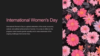 International Women's Day
International Women's Day is a global celebration of the social, economic,
cultural, and political achievements of women. It is a day to reflect on the
progress made towards gender equality and to raise awareness of the
ongoing challenges that women face.
 