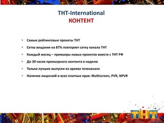 • Самые рейтинговые проекты ТНТ
• Сетка вещания на 87% повторяет сетку канала ТНТ
• Каждый месяц – премьеры новых проектов вместе с ТНТ РФ
• До 30 часов премьерного контента в неделю
• Только лучшие выпуски из архива телеканала
• Наличие лицензий и всех платных прав: Multiscreen, PVR, NPVR
ТНТ-International
КОНТЕНТ
 