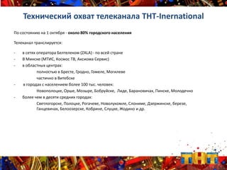 Технический охват телеканала ТНТ-Inernational
По состоянию на 1 октября - около 80% городского населения
Телеканал транслируется:
- в сетях оператора Белтелеком (ZALA) - по всей стране
- В Минске (МТИС, Космос ТВ, Аксиома Сервис)
- в областных центрах:
полностью в Бресте, Гродно, Гомеле, Могилеве
частично в Витебске
- в городах с населением более 100 тыс. человек:
Новополоцке, Орше, Мозыре, Бобруйске, Лиде, Барановичах, Пинске, Молодечно
- более чем в десяти средних городах:
Светлогорске, Полоцке, Рогачеве, Новолукомле, Слониме, Дзержинске, березе,
Ганцевичах, Белоозерске, Кобрине, Слуцке, Жодино и др.
 