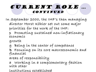 Current Role  … continued In September 2000, the IMF’s then managing director Horst Köhler set out some major priorities for the work of the IMF: 􀂃  Promoting sustained non-inflationary economic growth 􀂃  Being in the center of competence 􀂃  Focusing on its core macroeconomic and financial areas of responsibility 􀂃  Working in a complementary fashion with other institutions established 􀂃  Being an open institution 