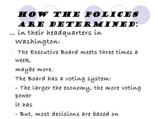 How the polices are determined : …  in their headquarters in Washington: The Executive Board meets three times a week, maybe more. The Board has a voting system: - The larger the economy, the more voting power it has - But, most decisions are based on consensus 