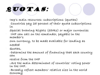 Quotas: Imp's main resources: subscriptions (quotas) Countries pay 25 percent of their quota subscriptions in Special Drawing Rights (SDRs) or major currencies IMF can call on the remainder, payable in the member's own currency, to be made available for lending as needed Quotas, -Determine the amount of financing that each country can receive from the IMF -Are the main determinant of countries' voting power in the IMF. -Broadly reflect members' relative size in the world economy The United States of America, the world's largest economy, contributes most to the IMF, 17.5 percent of total quotas 