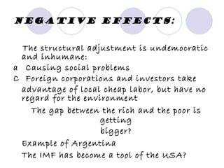 Negative effects: The structural adjustment is undemocratic and inhumane: 􀂃  Causing social problems 􀂃  Foreign corporations and investors take advantage of local cheap labor, but have no regard for the environment The gap between the rich and the poor is getting bigger? Example of Argentina The IMF has become a tool of the USA? 