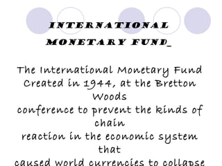 International monetary fund   The International Monetary Fund Created in 1944, at the Bretton Woods conference to prevent the kinds of chain reaction in the economic system that caused world currencies to collapse like in the Great Depression of the 1930s 