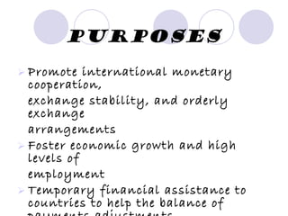 Purposes Promote international monetary cooperation, exchange stability, and orderly exchange arrangements Foster economic growth and high levels of employment Temporary financial assistance to countries to help the balance of payments adjustments 