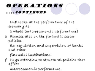 Operations  ….. continued   􀂃  IMF looks at the performance of the economy as a whole (macroeconomic performance) 􀂃  Focuses also on the financial sector policies Ex: regulation and supervision of banks and other financial institutions. 􀂃  Pays attention to structural policies that affect macroeconomic performance. Ex: labor market policies (affect employment and wage behavior) 