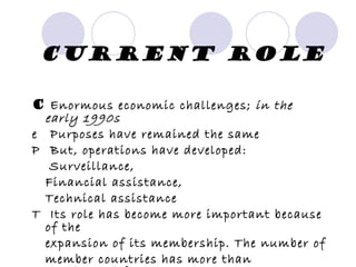 Current Role 􀂃  Enormous economic challenges;  in the early 1990s 􀂃  Purposes have remained the same 􀂃  But, operations have developed: Surveillance, Financial assistance, Technical assistance 􀂃  Its role has become more important because of the expansion of its membership. The number of member countries has more than quadrupled from the date it was formed. 