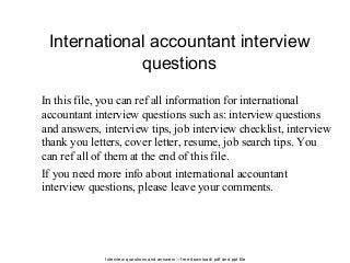 Interview questions and answers – free download/ pdf and ppt file
International accountant interview
questions
In this file, you can ref all information for international
accountant interview questions such as: interview questions
and answers, interview tips, job interview checklist, interview
thank you letters, cover letter, resume, job search tips. You
can ref all of them at the end of this file.
If you need more info about international accountant
interview questions, please leave your comments.
 