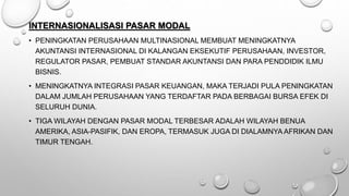 INTERNASIONALISASI PASAR MODAL
• PENINGKATAN PERUSAHAAN MULTINASIONAL MEMBUAT MENINGKATNYA
AKUNTANSI INTERNASIONAL DI KALANGAN EKSEKUTIF PERUSAHAAN, INVESTOR,
REGULATOR PASAR, PEMBUAT STANDAR AKUNTANSI DAN PARA PENDDIDIK ILMU
BISNIS.
• MENINGKATNYA INTEGRASI PASAR KEUANGAN, MAKA TERJADI PULA PENINGKATAN
DALAM JUMLAH PERUSAHAAN YANG TERDAFTAR PADA BERBAGAI BURSA EFEK DI
SELURUH DUNIA.
• TIGA WILAYAH DENGAN PASAR MODAL TERBESAR ADALAH WILAYAH BENUA
AMERIKA, ASIA-PASIFIK, DAN EROPA, TERMASUK JUGA DI DIALAMNYA AFRIKAN DAN
TIMUR TENGAH.
 