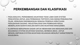 PERKEMBANGAN DAN KLASIFIKASI
• PADA AWALNYA, PERKEMBANG AKUNTANSI TIDAK LEBIH DARI SYSTEM
PENCATATAN UNTUK JASA PERBANKAN TERTENTU DAN SKEMA PEMUNGUTAN
PAJAK, KEMUDIAN DIKEMBANGKAN SEBAGAI PEMENUH KEBUTUHAN
PERUSAHAAN DAGANG. INDUSTRIALISASI DAN PEMBAGIAN KERJA
MEMERLUKAN ADANYA ANALISIS BIAYA DAN AKUNTANSI MANAJEMEN.
• KLARIFIKASI MERUPAKAN DASAR UNTUK MEMAHAMI DAN MENGANALISIS DAN
BAGAIMANA SYSTEM AKUNTANSI NASIONAL BERBEDA-BEDA. UNTUK
MENGELOMPOKAN SYSTEM AKUNTANSI KEUANGAN MENURUT KARAKTERISTIK
KHUSUSNYA.
 
