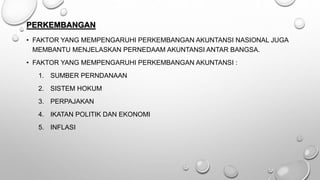 PERKEMBANGAN
• FAKTOR YANG MEMPENGARUHI PERKEMBANGAN AKUNTANSI NASIONAL JUGA
MEMBANTU MENJELASKAN PERNEDAAM AKUNTANSI ANTAR BANGSA.
• FAKTOR YANG MEMPENGARUHI PERKEMBANGAN AKUNTANSI :
1. SUMBER PERNDANAAN
2. SISTEM HOKUM
3. PERPAJAKAN
4. IKATAN POLITIK DAN EKONOMI
5. INFLASI
 