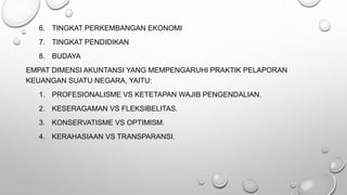6. TINGKAT PERKEMBANGAN EKONOMI
7. TINGKAT PENDIDIKAN
8. BUDAYA
EMPAT DIMENSI AKUNTANSI YANG MEMPENGARUHI PRAKTIK PELAPORAN
KEUANGAN SUATU NEGARA, YAITU:
1. PROFESIONALISME VS KETETAPAN WAJIB PENGENDALIAN.
2. KESERAGAMAN VS FLEKSIBELITAS.
3. KONSERVATISME VS OPTIMISM.
4. KERAHASIAAN VS TRANSPARANSI.
 