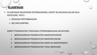KLASIFIKASI
KLASIFIKASI AKUNTANSI INTERNASIONAL DAPAT DILAKUKAN DALAM DUA
KATEGORI, YAITU :
 DENGAN PERTIMBANGAN
 SECARA EMPIRIS
EMPAT PENDEKATAN TERHADAO PERKEMBANGAN AKUNTANSI
1. BERDASARKAN PENDEKATAN MAKROEKONOMI
2. BERDASARKAN PENDEKATAN MIKROEKONOMI
3. BERDASARKAN PENDEKATAN DISIPLIN INDEPENDENT
4. BERDASARKAN PENDEKATAN YANG SERAGAM
 