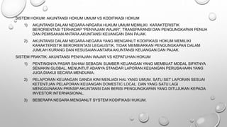 SISTEM HOKUM: AKUNTANSI HOKUM UMUM VS KODIFIKASI HOKUM
1) AKUNTANSI DALAM NEGARA-NRGARA HUKUM UMUM MEMILIKI KARAKTERISTIK
BERORIENTASI TERHADAP “PENYAJIAN WAJAR”, TRANSPARANSI DAN PENGUNGKAPAN PENUH
DAN PEMISAHAN ANTARA AKUNTANSI KEUANGAN DAN PAJAK.
2) AKUNTANSI DALAM NEGARA-NEGARA YANG MENGANUT KODIFIKASI HOKUM MEMILIKI
KARAKTERISTIK BERORIENTASI LEGALISTIK, TIDAK MEMBIARKAN PENGUNGKAPAN DALAM
JUMLAH KURANG DAN KESUSAIAN ANTARA AKUNTANSI KEUANGAN DAN PAJAK.
SISTEM PRAKTIK: AKUNTANSI PENYAJIAN WAJAR VS KEPATUHAN HOKUM
1) PENTINGNYA PASAR SAHAM SEBAGAI SUMBER KEUANGAN YANG MEMBUAT MODAL SIFATNYA
SEMAKIN GLOBAL, MENUNTUT ADANYA STANDAR LAPORAN KEUANGAN PERUSAHAAN YANG
JUGA DIAKUI SECARA MENDUNIA.
2) PELAPORAN KEUANGAN GANDA KINI MENJADI HAL YANG UMUM. SATU SET LAPORAN SESUAI
KETENTUAN PELAPORAN KEUANGAN DOMESTIC LOCAL DAN YANG SATU LAGI
MENGGUNAKAN PRINSIP AKUNTANSI DAN BERISI PENGUNGKAPAN YANG DITUJUKAN KEPADA
INVESTOR INTERNASIONAL.
3) BEBERAPA NEGARA MENGANUT SYSTEM KODIFIKASI HUKUM.
 
