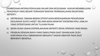 PEMBEDAAN ANTARA PENYAJIAN WAJAR DAN KESUSAIAN HUKUM MENIMBULKAN
PENGARUH YANG BESAR TERHADAP BANYAK PERMASALAHAN AKUNTANSI,
SEPERTI :
a) DEPRESIASI, DIMANA BEBAN DITENTUKAN BERDASARKAN PENURUNAN
KEGUNAAN SUATU ASSET SELAMA MASA MANFAAT EKONOMI ATAU JUMLAH
YANG DITENTUKAN UNTUK TUJUAN PAJAK.
b) SEWA GUNA USAHA DOPERLAKUKAN SEPERTI SEWA OPERASI YANG BIASA.
c) PENSIUN DENGAN BIAYA YANG DIAKUI PADA SAAT DIHASILKAN OLEH
KARYAWAN ATAU DIBEBANKAN MENURUT DASAR DIBAYAR PADA SAAT
BERHENTI BEKERJA.
 