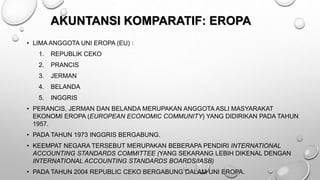 AKUNTANSI KOMPARATIF: EROPA
• LIMA ANGGOTA UNI EROPA (EU) :
1. REPUBLIK CEKO
2. PRANCIS
3. JERMAN
4. BELANDA
5. INGGRIS
• PERANCIS, JERMAN DAN BELANDA MERUPAKAN ANGGOTA ASLI MASYARAKAT
EKONOMI EROPA (EUROPEAN ECONOMIC COMMUNITY) YANG DIDIRIKAN PADA TAHUN
1957.
• PADA TAHUN 1973 INGGRIS BERGABUNG.
• KEEMPAT NEGARA TERSEBUT MERUPAKAN BEBERAPA PENDIRI INTERNATIONAL
ACCOUNTING STANDARDS COMMITTEE (YANG SEKARANG LEBIH DIKENAL DENGAN
INTERNATIONAL ACCOUNTING STANDARDS BOARDS/IASB)
• PADA TAHUN 2004 REPUBLIC CEKO BERGABUNG DALAM UNI EROPA.
 