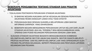 BEBERAPA PENGAMATAN TENTANG STANDAR DAN PRAKTIK
AKUNTANSI
• TIGA ALASAN PENTINGNYA PERUMUSAN STANDAR AKUNTANSI:
1) DI BANYAK NEGARA HUKUMAN UNTUK KEGAGALAN DENGAN PERNYATAAN
AKUNTANSI RESMI DIANGGAP LEMAH ATAU TIDAK EFEKTIF.
2) PERUSAHAAN BIAS DENGAN SUKARELA MELAPORKAN LEBIH BANYAK
INFORMASI DARIPADA YANG DIHARUSKAN.
3) BEBERAPA NEGARA MENGIZINKAN PERUSAHAAN UNTUK KELUAR DARI JALUR
STANDAR AKUNTANSI JIKA HAL TERSEBUT BISA MENGGAMBARKAN HASIL
OPERASI DAN POSISI KEUANGAN PERUSAHAAN DENGAN LEBIH BAIK.
• SUSUNAN STANDAR AKUNTANSI BIASANYA MENGGABUNGKAN KOMBINASI
KELOMPOK-KELOMPOK SECTOR UMUM DAN SWASTA. SEKTOR SWASTA MELIPUTI
PROFESI AKUNTANSI DAN KELOMPOK-KELOMPOK LAIN YANG DIPENGARUHI OLEH
PROSES PELAPORAN KEUANGAN, SEPERTI PENGGUNA DAN PENYUSUN LAPORAN
KEUANGAN DAN PEGAWAI.
 