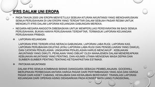 IFRS DALAM UNI EROPA
• PADA TAHUN 2005 UNI EROPA MENYETUJUI SEBUAH ATURAN AKUNTANSI YANG MENGHARUSKAN
SEMUA PERUSAHAAN DI UNI EROPA YANG TERDAFTAR DALAM SEBUAH PASAR RESMI UNTUK
MENGIKUTI IFRS DALAM LAPORAN KEUANGAN GABUNGAN MEREKA.
• NEGARA-NEGARA ANGGOTA DIBEBASKAN UNTUK MEMPERLUAS PERSYARATAN INI BAGI SEMUA
PERUSAHAAN, BUKAN HANYA PERUSAHAAN TERDAFTAR, TERMASUK LAPORAN KEUANGAN
PERUSAHAAN PRIBADI.
 LAPORAN KEUANGAN
LAPORAN IFRS TERDIRI ATAS NERACA GABUNGAN, LAPORAN LABA RUGI, LAPORAN KAS,
LAPORAN PERUBAHAN EKUITAS (ATAU LAPORAN LABA RUGI DAN PENGELUARAN YANG DIAKUI),
DAN CATATAN PENJELASAN. UNGKAPAN PENJELASAN HARUS MENCAKUP : KEBIJAKAN
AKUNTANSI YANG DIIKUTI, PENILAIAN YANG DIBUAT OLEH MANAJEMEN DALAM MENEREAPKAN
KEBIJAKAN AKUNTANSI YANG PENTING, DAN ASUMSI UTAMA MENGENAI MASA DEPAN DAN
SUMBER-SUMBER PENTING TENTANG KETIDAKPASTIAN ESTIMASI.
 PATOKAN AKUNTANSI
DALAM IFRS SEMUA KOMBINASI BISNIS DIANGGARA SEBAGAI PEMBELANJAAN. GOODWILL
MERUPAKAN PERBEDAAN ANTARA HARGA PASAR DARI PERTIMBANGAN YANG ADA DAN HARGA
PASAR DARI ASSET CABANG, KEWAJIBAN DAN KEWAJIBAN BERSYARAT. TRANSLASI LAPORAN
KEUANGAN DARI OPERASI ASING DIDASARKAN PADA KONSEP MATA UANG FUNGSIONAL.
 