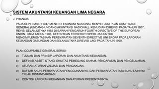 SISTEM AKUNTANSI KEUANGAN LIMA NEGARA
 PRANCIS
PADA SEPTEMBER 1947 MENTERI EKONOMI NASIONAL MENYETUJUI PLAN COMPTABLE
GENERAL (UNDANG-UNDANG AKUNTANSI NASIONAL). KEMUDIAN DIREVISI PADA TAHUN 1957,
REVISI SELANJUTNYA 1982 DI BAWAH PENGARUH FOURTH DIRECTIVE OF THE EUROPEAN
UNION. PADA TAHUN 1986, KETENTUAN TERSEBUT DIPERLUAS UNTUK
MENGIMPLEMENTASIKAN PERSYARATAN SEVENTH DIRECTIVE UNI EROPA PADA LAPORAN
KEUANGAN GABUNGAN DAN SELANJUTNYA DIREVISI LAGI PADA TAHUN 1999.
PLAN COMPTABLE GENERAL BERISI :
a) TUJUAN DAN PRINSIP LAPORAN DAN AKUNTANSI KEUANGAN.
b) DEFINISI ASSET, UTANG ,EKUITAS PEMEGANG SAHAM, PENDAPATAN DAN PENGELUARAN.
c) ATURAN-ATURAN VALUASI DAN PENGAKUAN.
d) DAFTAR AKUN, PERSYARATAN PENGGUNAANYA, DAN PERSYARATAN TATA BUKU LAINNYA
TRLAH DISTANDARISASI.
e) CONTOH LAPORAN KEUANGAN DAN ATURAN PRESENTASINYA.
 