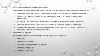 • REGULASI DAN PELAKSANAAN AKUNTANSI
ADA LIMA PERUSAHAAN BESAR YANG TERLIBAT DALAM PENYUSUNAN STANDAR DI PRANCIS:
1. COUNSEIL NATIONAL DE LA COMPTABILITIE, ATAU CNC (BADAN AKUNTANSI NASIONAL).
2. COMITE DE LA REGELEMENTATION COMPTABLE, ATAU CRC (KOMITE REGULASI
AKUNTANSI).
3. AUTORITE DES MARCHES FINANCIERS, ATAU AMF (OTORITAS PASAR KEUANGAN).
4. ORDE DES EXPERTS-COMPTABLES, ATAU OEC (OTORITAS PASAR KEUANGAN).
5. COMPAGNIE NATIONALE DES COMMISSAIRES AUX COMPTES, ATAU CNCC (INSTITUTE
NASIONAL UNDANG-UNDANG AUDITOR).
• LAPORAN KEUANGAN
PERUSAHAAN PRANCIS HARUS MELAPORKAN HAL-HAL BERIKUT:
1. NERACA]
2. LAPORAN LABA RUGI
3. CATATAN ATAS LAPORAN KEUANGAN
4. LAPORAN DIREKTUR
5. LAPORAN AUDITOR
 