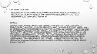 • PATOKAN AKUNTANSI
PERUSAHAAN-PERUSAHAAN PRANCIS YANG TERDAFTAR MENGIKUTI IFRS DALAM
PELAPORAN GABUNGAN MEREKA, DAN PERUSHAAN-PERUSAHAAN YANG TIDAK
TERDAFTAR JUGA MEMPUNYAI PILIHAN INI.
 JERMAN
CORPORATION LAW PADA TAHUN 1965 MEMINDAHKAN SYSTEM LAPORAN KEUANGAN
JERMAN KE ARAH PEMIKIRAN INGGRIS-AMERIKA (HANYA UNTUK PERUSAHAAN BESAR). PADA
TAHUN 1969 MELALUI CORPORATE PUBLICITY LAW MENYATAKAN LAPORAN MANAJEMEN DAN
PERSYARATAN UDIT TAMBAHAN MENJADI PERSYARATAN HUKUM. PADA AWAL 1970-AN, UNI
EROPA MULAI MENGELUARKAN PERINTAH PENYELARASANNYA, DIMANA NEGARA-NEGARA
ANGGOTANHYA DIWAJIBKAN UNTUK MENGGABUNGKAN DIRI DENGAN UNDANG-UNDANG
NASIONALNYA. PADA 19 DESEMBER 1985 PERINTAH UNI EROPA KEE PAT, KETUJUH DAN
KEDELAPAN SEMUANYA MEMASUKI UNDANG-UNDANG JERMAN MELALUI COMPREHENSIVE
ACCOUNTING ACT.
 