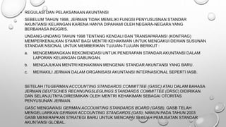 • REGULASI DAN PELAKSANAAN AKUNTANSI
SEBELUM TAHUN 1998, JERMAN TIDAK MEMILIKI FUNGSI PENYUSUSNAN STANDAR
AKUNTANSI KEUANGAN KARENA HANYA DIPAHAMI OLEH NEGARA-NEGARA YANG
BERBAHASA INGGRIS.
UNDANG-UNDANG TAHUN 1998 TENTANG KENDALI DAN TRANSAPARANSI (KONTRAG)
MEMPERKENALKAN SYARAT BAGI MENTRI KEHAKIMAN UNTUK MENGAKUI DEWAN SUSUNAN
STANDAR NSIONAL UNTUK MEMBERIKAN TUJUAN-TUJUAN BERIKUT :
a. MENGEMBANGKAN REKOMENDASI UNTUK PENERAPAN STANDAR AKUNTANSI DALAM
LAPORAN KEUANGAN GABUNGAN.
b. MENGAJUKAN MENTRI KEHAKIMAN MENGENAI STANDAR AKUNTANSI YANG BARU.
c. MEWAKILI JERMAN DALAM ORGANISASI AKUNTANSI INTERNASIONAL SEPERTI IASB.
SETELAH ITUGERMAN ACCOUNTING STANDARDS COMMITTEE (GASC) ATAU DALAM BAHASA
JERMAN DEUTSCHES RECHNUNGSLEGUNGS STANDARDS COMMITTEE (DRSC) DIDIRIKAN
DAN SELANJUTNYA DIRESMIKAN OLEH MENTRI KEHAKIMAN SEBAGAI OTORITAS
PENYUSUNAN JERMAN.
GASC MENGAWASI GERMAN ACCOUNTING STANDARDS BOARD (GASB). GASB TELAH
MENGELUARKAN GERMAN ACCOUNTING STANDARDS (GAS), NAMUN PADA TAHUN 2003
GASB MENERAPKAN STRATEGI BARU UNTUK MENCAPAI SEBUAH PEMUSATAN STANDAR
AKUNTANSI GLOBAL.
 