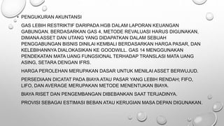 • PENGUKURAN AKUNTANSI
GAS LEBIH RESTRIKTIF DARIPADA HGB DALAM LAPORAN KEUANGAN
GABUNGAN. BERDASARKAN GAS 4, METODE REVALUASI HARUS DIGUNAKAN,
DIMANA ASSET DAN UTANG YANG DIDAPATKAN DALAM SEBUAH
PENGGABUNGAN BISNIS DINILAI KEMBALI BERDASARKAN HARGA PASAR, DAN
KELEBIHANNYA DIALOKASIKAN KE GOODWILL. GAS 14 MENGGUNAKAN
PENDEKATAN MATA UANG FUNGSIONAL TERHADAP TRANSLASI MATA UANG
ASING, SETARA DENGAN IFRS.
HARGA PEROLEHAN MERUPAKAN DASAR UNTUK MENILAI ASSET BERWUJUD.
PERSEDIAAN DICATAT PADA BIAYA ATAU PASAR YANG LEBIH RENDAH; FIFO,
LIFO, DAN AVERAGE MERUPAKAN METODE MENENTUKAN BIAYA.
BIAYA RISET DAN PENGEMBANGAN DIBEBANKAN SAAT TERJADINYA.
PROVISI SEBAGAI ESTIMASI BEBAN ATAU KERUGIAN MASA DEPAN DIGUNAKAN.
 