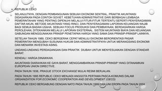  REPUBLIK CEKO
SELANJUTNYA, DENGAN PEMBANGUNAN SEBUAH EKONOMI SENTRAL, PRAKTIK AKUNTANSI
DIDASARKAN PADA CONTOH SOVIET. KEBETUHAN ADMINISTRATIVE DARI BERBAGAI LEMBAGA
PEMERINTAHAN YANG PENTING DIPENUHI MELALUI FITUR-FITUR TERTENTU SEPERTI PENYERAGAMAN
DAFTAR AKUN, METODE AKUNTANSI YANG RINCI, DAN PENYERAGAMAN LAPORAN KEUANGAN WAJIB
BAGI SEMUA BADAN USAHA. SEBUAH FOCUS PRODUKSI DAN PEMBIAYAAN, BERDASARKAN HARGA
PEROLEHAN, DITEKANKAN MELALUI LAPORAN EKSTERNAL. SISTEM AKUNTANSI BIAYA DAN KEUANGAN
GABUNGAN MENGGUNAKAN PRINSIP PENETAPAN HARGA YANG SAMA DAN PRINSIP-PRINSIP LAINNYA.
SETELAH TAHUN 1989, CEKO BERGERAK CEPAT MENUJU EKONOMI BERORIENTASI PASAR
PEMERINTAH MENGUBAH SUSUNAN HUKUM DAN ADMINISTRATIFNYA UNTUK MERANGSANG EKONOMI
DAN MENARIK INVESTASI ASING.
UNDANG-UNDANG PERDAGANGAN DAN PRAKTIK DIUBAH UNTUK MENYESUAIKAN DENGAN STANDAR
BARAT.
KENDALI HARGA DINAIKKAN.
AKUNTANSI DIARAHKAN KE GAYA BARAT, MENGGAMBARKAN PRINSIP-PRINSIP YANG DITANAMKAN
EUROPEAN UNION DIRECTIVE.
PADA TAHUN 1938, PRAGUE STOCK EXCHANGE MULAI RESMI BERJALAN.
PADA TAHUN 1995 REPUBLIC CEKO MENJADI ANGGOTA PERTAMA PASCA-KOMUNIS DALAM
ORGANIZATION FOR ECONOMIC COOPERATION AND DEVELOPMENT (OECD)
REPUBLIK CEKO BERGABUNG DENGAN NATO PADA TAHUN 1999 DAN UNI EROPA PADA TAHUN 2004.
 