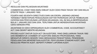 • REGULASI DAN PELAKSAAN AKUNTANSI
COMMERCIAL CODE YANG BARU DIBUAT OLEH CEKO PADA TAHUN 1991 DAN MULAI
EFEKTIF PADA 1 JANUARO 1992.
FOURTH AND SEVENTH DIRECTIVES DARI UNI EROPA, UNDANG-UNDANG
TERSEBUT MENETAPKAN PENGGUNAAN DAFTAR PERKIRAAN UNTUK PEMBUKUAN
CATATAN DAN PENYUSUNAN LAPORAN KEUANGAN. HAL INI MULAI BERPENGARUH
MULAI 1 JANUARI 2002 DAN 2004, TERUTAMA UNTUK MENDEKATKAN AKUNTANSI
CEKO DENGAN IFRS.
AKUNTANSI DI CEKO DIPENGARUHI OLEH COMMERCIAL CODE, ACCOUNTANCY
ACT, DAN DEKRIT MENTRI KEUNGAN.
PROSES AUDIT DIATUR OLEH ACT ON AUDITORS, YANG DIKELUARKAN TAHUN 1992
DAN MEMBENTUK CHAMBER OF AUDITORS SEBUAH PROFESSIONAL YANG
MENGATUR DIRINYA SENDIRI YANG MENGAWASI PENDAFTARAN, PENDIDIKAN
PENGUJIAN DAN MENERBITKAN AUDITOR, PENYUSUNAN STANDAR AUDIT, DAN
REGULASI PRAKTIK AUDIT, SEPERTI FORMAT LAPORAN AUDIT.
 