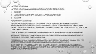 • LAPORAN KEUANGAN
LAPORAN KEUANGAN HARUS BERSIFAT KOMPARATIF, TERDIRI DARI :
1. NERACA
2. AKUN KEUNTUNGAN DAN KERUGIAN (LAPORAN LABA RUGI)
3. CATATAN
• PENGUKURAN AKUNTANSI
METODE AKUISISI (PEMBELIAN) DIGUNAKAN UNTUK MENGHITUNG KOMBINASI BISNIS
(PENGGABUNGAN USAHA). GOODWILL YANG MUNCUL DARI KOMBINASI BISNIS DIMASUKKAN
DALAM TAHUN PERTAMA PENGGABUNGAN ATAU KAPITALISASI DAN DIAMORTISASI SELAMA TIDAK
LEBIH DARI 20 TAHUN.
TIDAK ADA GARIS PEDOMAN UNTUK LAPORAN PENYESUAIAN TRANSLASI MATA UANG ASING.
ASET-ASSET BERWUJUD DAN TIDAK BERWUJUD DINIALI BERDASARKAN BIAYA DAN DIHAPUS
PADA UMUR EKONOMIS YANG DIHARAPKAN.
PERSEDIAAN DINILAI PADA BIAYA RENDAH ATAU NILAI BERSIH YANG DAPAT DICAPAI, DAN FIFO
SERTA METODE AVERAGE MEMUNGKINKAN ADANYA ASUMSI ALIRAN BIAYA.
BIAYA RISET DAN PENGEMBANGAN BISA DIKAPITALISASIKAN JIKA BERHUBUNGAN DENGAN
PROYEK YANG BERHASIL DISELESAIKAN DAN BIAS MENGHASILKAN PENDAPATAN YANG LEBIH
BESAR UNTUK MASA MENDATANG
 