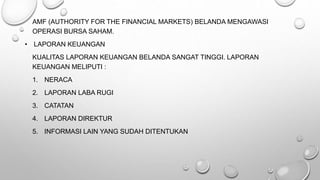 AMF (AUTHORITY FOR THE FINANCIAL MARKETS) BELANDA MENGAWASI
OPERASI BURSA SAHAM.
• LAPORAN KEUANGAN
KUALITAS LAPORAN KEUANGAN BELANDA SANGAT TINGGI. LAPORAN
KEUANGAN MELIPUTI :
1. NERACA
2. LAPORAN LABA RUGI
3. CATATAN
4. LAPORAN DIREKTUR
5. INFORMASI LAIN YANG SUDAH DITENTUKAN
 