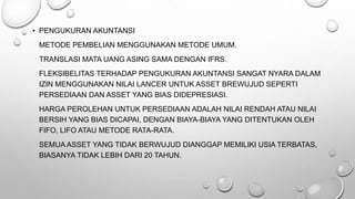 • PENGUKURAN AKUNTANSI
METODE PEMBELIAN MENGGUNAKAN METODE UMUM.
TRANSLASI MATA UANG ASING SAMA DENGAN IFRS.
FLEKSIBELITAS TERHADAP PENGUKURAN AKUNTANSI SANGAT NYARA DALAM
IZIN MENGGUNAKAN NILAI LANCER UNTUK ASSET BREWUJUD SEPERTI
PERSEDIAAN DAN ASSET YANG BIAS DIDEPRESIASI.
HARGA PEROLEHAN UNTUK PERSEDIAAN ADALAH NILAI RENDAH ATAU NILAI
BERSIH YANG BIAS DICAPAI, DENGAN BIAYA-BIAYA YANG DITENTUKAN OLEH
FIFO, LIFO ATAU METODE RATA-RATA.
SEMUA ASSET YANG TIDAK BERWUJUD DIANGGAP MEMILIKI USIA TERBATAS,
BIASANYA TIDAK LEBIH DARI 20 TAHUN.
 