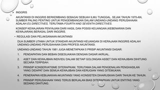  INGGRIS
AKUNTANSI DI INGGRIS BERKEMBANG SEBAGAI SEBUAH ILMU TUNGGAL. SEJAK TAHUN 1970-AN,
SUMBER PALING PENTING UNTUK PENGEMBANGAN DALAM UNDANG-UNDANG PERUSAHAAN
ADALAH EU DIRECTIVES, TERUTAMA FOURTH AND SEVENTH DIRECTIVES.
KONSEP KEWAJARAN PENYAJIAN DARI HASIL DAN POSISI KEUANGAN (KEBENARAN DAN
KEWAJARAN) BERASAL DARI INGGRIS.
• REGULASI DAN PELAKSANAAN AKUNTANSI
DUA SUMBER UTAMA UNTUK STANDAR AKUNTANSI KEUANGAN DI KERAJAAN INGGRIS ADALAH
UNDANG-UNDANG PERUSAHAAN DAN PROFESI AKUNTANSI.
UNDANG-UNDANG TAHUN 1981 JUGA MENETAPKAN 5 PRISIP AKUNTANSI DASAR:
1. PENDAPATAN DAN BEBAN DISESUAIKAN DENGAN DASAR AKRUAL.
2. ASET DAN KEWAJIBAN INDIVIDU DALAM SETIAP GOLONGAN ASSET DAN KEWAJIBAN DIHITUNG
SECARA TERPISAH.
3. PRINSIP KONSERVATISME DITERAPKAM, TERUTAMA DALAM PENGENALAN PENGHASILAN
YANG DIDAPAT DAN SEMUA KEWAJIBAN DAN KERUGIAN YANG DITEMUKAN.
4. PENERAPAN KEBIJAKKAN AKUNTANSI YANG KONSISTEN DIHARUSKAN DARI TAHUN KE TAHUN.
5. PRINSIP PERUSAHAAN YANG TERUS BERJALAN BIAS DITERAPKAN UNTUK ENTITAS YANG
SEDANG DIHITUNG.
 