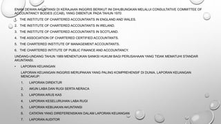 ENAM DEWAN AKUNTANSI DI KERAJAAN INGGRIS BERIKUT INI DIHUBUNGKAN MELALUI CONSULTATIVE COMMITTEE OF
ACCOUNTANCY BODIES (CCAB), YANG DIBENTUK PADA TAHUN 1970:
1. THE INSTITUTE OF CHARTERED ACCOUNTANTS IN ENGLAND AND WALES.
2. THE INSTITUTE OF CHARTERED ACCOUNTANTS IN IRELAND.
3. THE INSTITUTE OF CHARTERED ACCOUNTANTS IN SCOTLAND.
4. THE ASSOCIATION OF CHARTERED CERTIFIED ACCOUNTANTS.
5. THE CHARTERED INSTITUTE OF MANAGEMENT ACCOUNTANTS.
6. THE CHARTERED INTITUTE OF PUBLIC FINANCE AND ACCOUNTANCY.
UNDANG-UNDANG TAHUN 1989 MENENTUKAN SANKSI HUKUM BAGI PERUSAHAAN YANG TIDAK MEMATUHI STANDAR
AKUNTANSI.
• LAPORAN KEUANGAN
LAPORAN KEUANGAN INGGRIS MERUPAKAN YANG PALING KOMPREHENSIF DI DUNIA. LAPORAN KEUANGAN
MENCAKUP:
1. LAPORAN DIREKTUR
2. AKUN LABA DAN RUGI SERTA NERACA
3. LAPORAN ARUS KAS
4. LAPORAN KESELURUHAN LABA RUGI
5. LAPORAN KEBIJAKAN AKUNTANSI
6. CATATAN YANG DIREFERENSIKAN DALAM LAPORAN KEUANGAN
7. LAPORAN AUDITOR
 