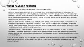 SUDUT PANDANG SEJARAH
• SISTEM PEMBUKUAN BERPASANGAN (DOUBLE-ENTRY BOOKKEEPING)
BERAWAL DARI NEGARA-NEGARA DI KOTA ITALIA ABAD KE-14, YANG KEMUDIAN BERALIH KE JERMAN UNTUK
MEMBANTU PARA PEDAGANG ZAMAN FUGGER DAN KELOMPOK HANSEATIK. KEMUDIAN PARA FILSUF DI BELANDA
MEMPERTAJAM CARA PERHITUNGAN PENDAPATAN PERIODIC DAN APARAT PEMERINTAH DI PERANCIS MENEMUKAN
KEUNTUNGAN MENERAPKAN KESELURUHAN SYSTEM DALAM PERENCANAAN DAN AKUNTANBILITAS PEMERINTAH.
KEMUDIAN SAMPAI KE PULAU INGGRIS.
• PERKEMBANGAN INGGRIS MEMBUTUHKAN SYSTEM UNTUK PENGELOLAAN DAN PENGENDALIAN PERUSAHAAN DI
DAERAH KOLONI, DAN PENCATATAN PERUSAHAAN COLONIAL DIPERIKSA ULANG DAN DIVERIFIKASI. PADA TAHUN
1850-AN TUMBUH MASYARAKAT AKUNTANSI DAN PADA TAHUN 1870-AN TUMBUH SUATU PROFESI AKUNTANSI PUBLIC
YANG TERORGANISASI DI SKOTLANDIA DAN INGGRIS.
• ABAD KE-20 AMERIKA SERIKAT MENGALAMI KERUMITAN MASALAH AKUNTANSI, SEKOLAH-SEKOLAH BISNIS
DIDIRIKAN DI AMERIKA AGAR MEMBANTU PERKEMBANGAN MASALAH AKUNTANSI DENGAN MERUMUSKAN BIDANG-
BIDANG MASALAH DAN DIAKUI SEBAGAI SUATU DISIPLIN ILMU AKADEMIK SENDIRI PADA BERBAGAI SEKOLAH TINGGI
DAN UNIVERSITAS.
MODEL AKUNTANSI BELANDA DIGUNAKAN DI INDONESIA, MODEL AKUNTANSI PRANCIS DIGUNKAN DI POLINESIA DAN
WILAYAH-WILAYAH DI AFRIKA, SEDANGKAN PELAPORAN SYSTEM JERMAN DIGUNAKAN DI JEPANG,SWEDIA DAN
KEKAISARAN RUSIA.
 