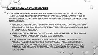 SUDUT PANDANG KONTEMPORER
• TURUNNYA HAMBATAN PERDAGANGAN DAN PENGENDALIAN MODAL SECARA
NASIONAL YANG TERJADI BERSAMAAN DENGAN KEMAJUAN DALAM TEKNOLOGI
INFORMASI MENJADI FACTOR PENAMBAH PENTINGNYA MEMPELAJARI AKUNTANSI
INTERNASIONAL.
 PENGENDALIAN NASIONAL TERHADAP ARUS MODAL, VALUTA ASING, INVESTASI
ASING LANGSUNG, DAN TRANSAKSI TERKAIT, MENYEBABKAN HAMBATAN BISNIS
INTERNATIONAL MENURUN.
 KEMAJUAN DALAM TEKNOLOGI INFORMASI JUGA MENYEBABKAN PERUBAHAN
RADIKAL DALAM EKONOMI PRODUKSI DAN DISTRIBUSI.
 HUBUNGAN WAJAR TIMBAL-BALIK YANG MENJADI KARAKTER HUBUNGAN
PERUSAHAAN DENGAN PEMASOK, PERANTARA DAN PELANGGAN MEREKA
DIGANTIKAN DENGAN HUBUNGAN KERJA SAMA GLOBAL DENGAN PEMASOK,
PEMASOK DARI PEMASOK,PERANTARA, PELANGGAN DAN PELANGGAN DARI
PELANGGAN.
 