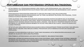 PERTUMBUHAN DAN PENYEBARAN OPERASI MULTINASIONAL
• KETIKA DIMASA LALU PERDAGANGA BARANG LEBIH UNGGUL DARI PERDAGANGAN JASA, PADA SAAT INI
PERDAGANGAN JASA MENDAPATKAN KEUNTUNGAN YANG LEBIH SIGNIFIKAN DAN BERKEMBANG CEPAT. SEPERTI
EKSPOR IMPOR.
• PENGGABUNGAN PENGUNGKAPAN SEMACAM ITU DARI SELURUH MNC DI SELURUH DUNIA AKAN
MENGINFORMASIKAN BAHWA PERDAGANGAN SAAT INI TIDAK LAGI BERSIFAT BILATERAL ATAU REGIONAL, TETAPI
SUNGGUH-SUNGGUH BERSIFAT GLOBAL.
• TOPIK AKUNTANSI YANG UTAMA BERHUBUNGAN DENGAN KEGIATAN EKSPOR DAN IMPOR ADALAH AKUNTANSI
UNTUK TRANSAKSI DALAM MATA UANG ASING. BISNIS INTERNASIONAL MELEBIHI PERDAGANGAN LUAR NEGRI DAN
MENINGKATKAN ASOSIASI DENGAN INVESTASI ASING LANGSING, YANG MELIPUTI PENDIRIAN MANUFAKTUR ATAU
DISTRIBUSI DI LUAR NEGERI DENGAN MENBENTUK AFILIASI YANG DIMILIKI SEUTUHNYA, USAHA PATUNGAN ATAU
ALIANSI STRATEGIS.
• SETIAP AFILIASI HARUS MENYIAPKAN AKUN-AKUNNYA SESUAI DENGANPRINSIP-PRINSIP AKUNTANSI YANG BERLAKU
UMUM DISUATU NEGARA YANG MENJADI DOMISILI PERUSAHAAN UNTUK MEMENUHI KETENTUAN HOKUM DAN
PERPAJAKAN.
• TERDAPAT PILIHAN MENGENAI KURS NILAI TUKAR YANG DIGUNAKAN UNTUK MENGONVERSI AKUN-AKUN LUAR
NEGERI KE DALAM SATU MATA UANG PELAPORAN.
• PARA PEMBACA LAPORAN BUKAN LAGI HANYA PIHAK DOMESTIC, MELAINKAN PIHAK ASING.
• PENGGUNA LAPORAN KEUANGAN BUKASN HANYA PIHAK EKSTERNAL ASING, NAMUN PIHAK INTERNAL (MANAJER
KEUANGAN DAN AKUNTANSI) JUGA HARUSB MEMAHAMI PENGARUH KOMPLEKSITAS LINGKUNGAN PENGUKURAN
AKUNTASI SUATU PERUSAHSAAN MULTINASIONAL.
 