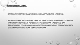 KOMPETISI GLOBAL
• STANDAR PERBANDINGAN YANG KINI MELAMPAUI BATAS NASIONAL.
• MENYESUAIKAN IFRS DENGAN GAAP AS, PARA PEMBACA LAPORAN KEUANGAN
YANG TIDAK MENYADARI PERBEDAAN PENGUKURAN NASIONAAL DAN
PERHITUNGAN PENYESUAIAN YANG DIPERLUKAN MEMBUAT PEMBACA BERADA
DALAM POSISI YANG TIDAK MENGUNTUNGKAN
 